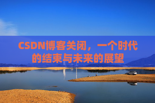 CSDN博客关闭，一个时代的结束与未来的展望